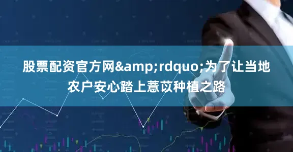 股票配资官方网&rdquo;为了让当地农户安心踏上薏苡种植之路