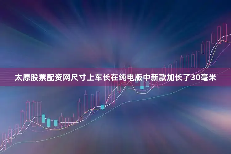 太原股票配资网尺寸上车长在纯电版中新款加长了30毫米