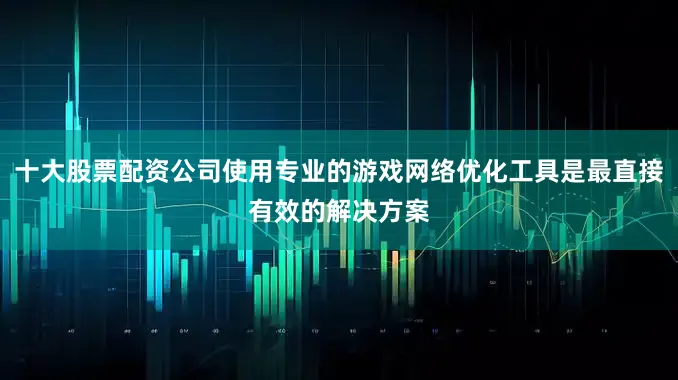 十大股票配资公司使用专业的游戏网络优化工具是最直接有效的解决方案