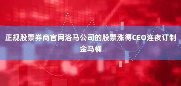 正规股票券商官网洛马公司的股票涨得CEO连夜订制金马桶