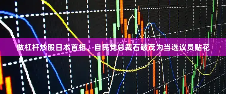 做杠杆炒股日本首相、自民党总裁石破茂为当选议员贴花