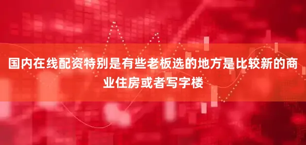 国内在线配资特别是有些老板选的地方是比较新的商业住房或者写字楼