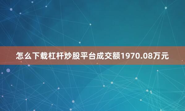 怎么下载杠杆炒股平台成交额1970.08万元