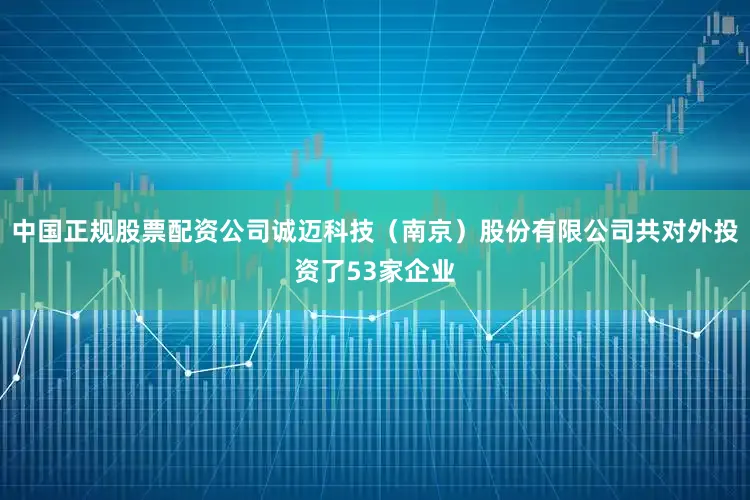 中国正规股票配资公司诚迈科技（南京）股份有限公司共对外投资了53家企业